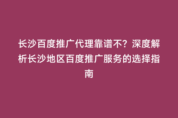 长沙百度推广代理靠谱不？深度解析长沙地区百度推广服务的选择指南