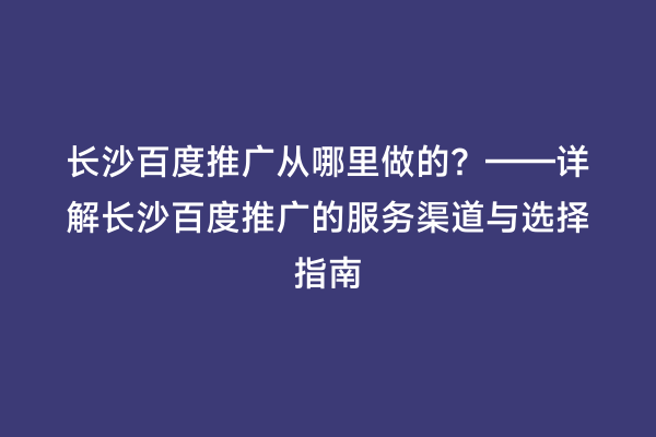长沙百度推广从哪里做的？——详解长沙百度推广的服务渠道与选择指南