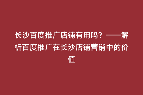 长沙百度推广店铺有用吗？——解析百度推广在长沙店铺营销中的价值