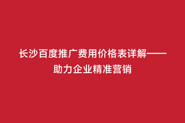 长沙百度推广费用价格表详解——助力企业精准营销