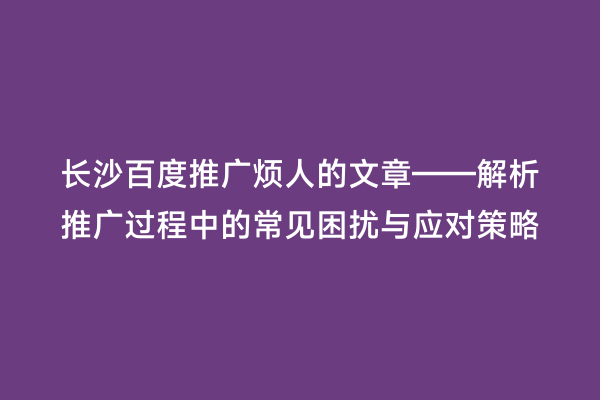 长沙百度推广烦人的文章——解析推广过程中的常见困扰与应对策略