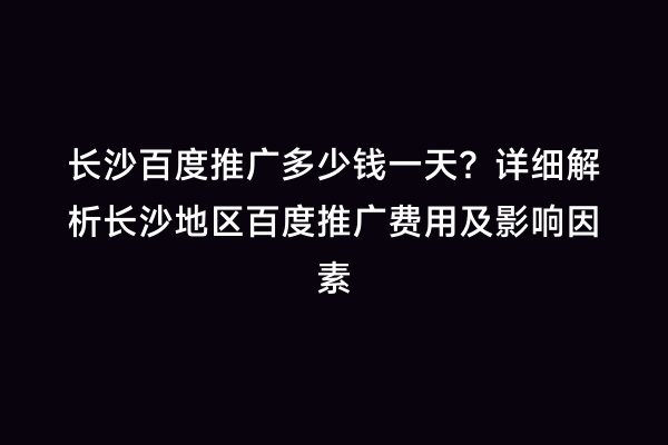 长沙百度推广多少钱一天？详细解析长沙地区百度推广费用及影响因素