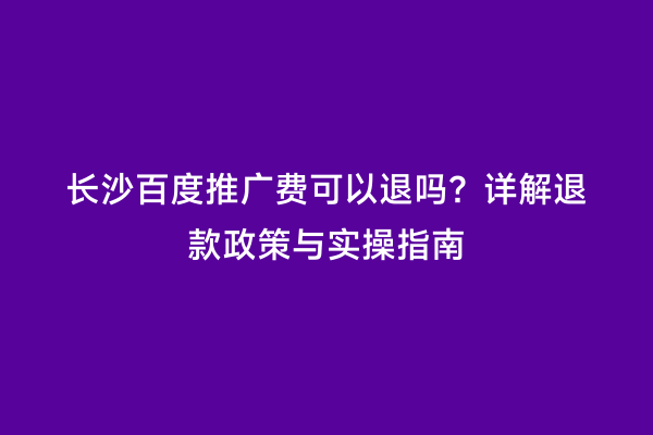 长沙百度推广费可以退吗？详解退款政策与实操指南