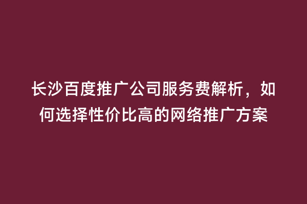 长沙百度推广公司服务费解析，如何选择性价比高的网络推广方案