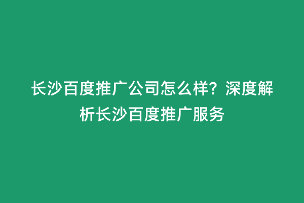 长沙百度推广公司怎么样？深度解析长沙百度推广服务