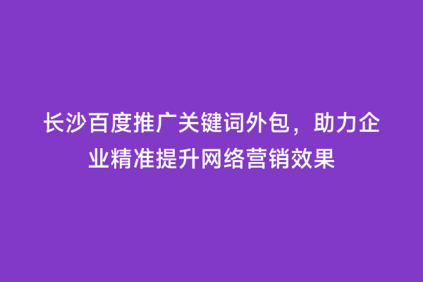 长沙百度推广关键词外包，助力企业精准提升网络营销效果