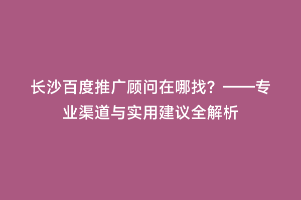 长沙百度推广顾问在哪找？——专业渠道与实用建议全解析
