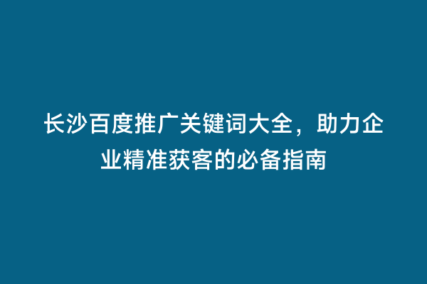 长沙百度推广关键词大全，助力企业精准获客的必备指南