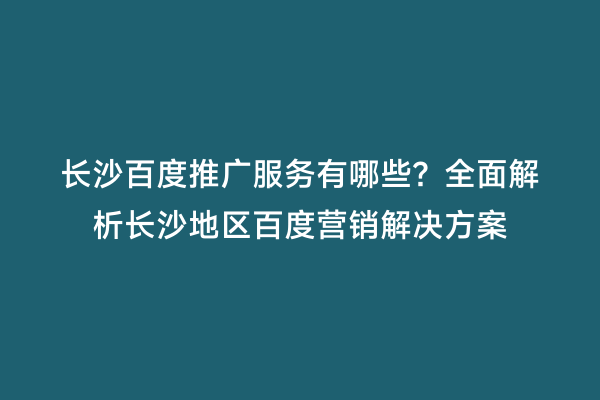 长沙百度推广服务有哪些？全面解析长沙地区百度营销解决方案