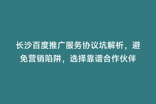 长沙百度推广服务协议坑解析，避免营销陷阱，选择靠谱合作伙伴