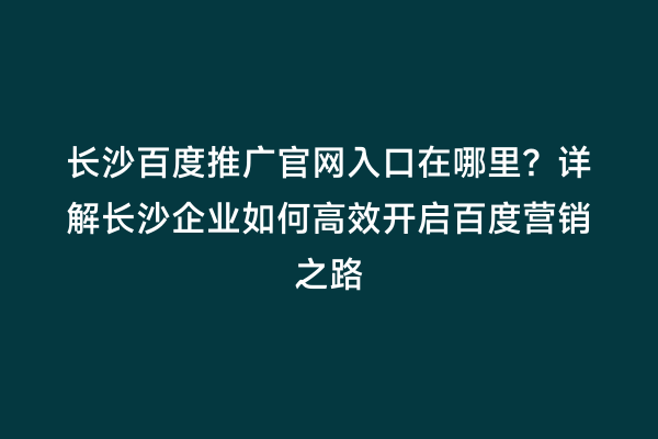 长沙百度推广官网入口在哪里？详解长沙企业如何高效开启百度营销之路